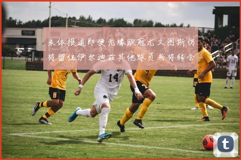 米体报道即便无缘欧冠尤文图斯仍将留住伊尔迪兹其他球员或将转会离队