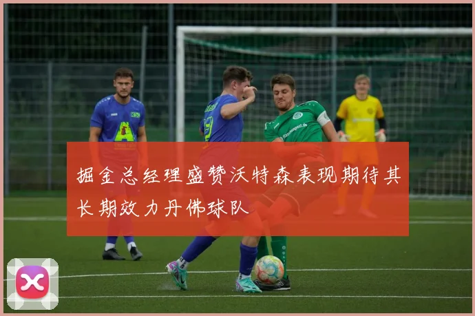 掘金总经理盛赞沃特森表现期待其长期效力丹佛球队