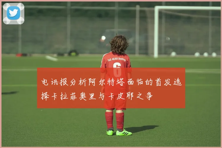 电讯报分析阿尔特塔面临的首发选择卡拉菲奥里与卡皮耶之争