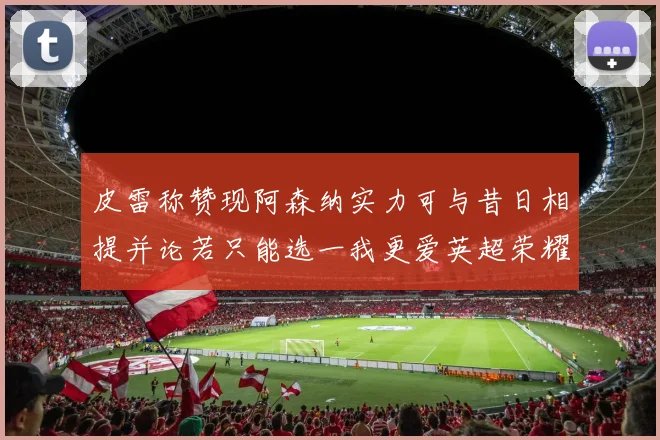 皮雷称赞现阿森纳实力可与昔日相提并论若只能选一我更爱英超荣耀