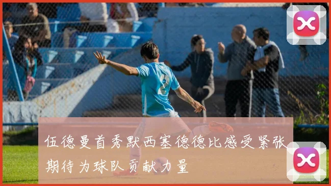 伍德曼首秀默西塞德德比感受紧张期待为球队贡献力量