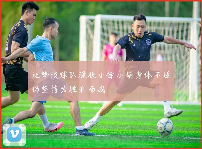 杜锋谈球队现状小徐小胡身体不适仍坚持为胜利而战