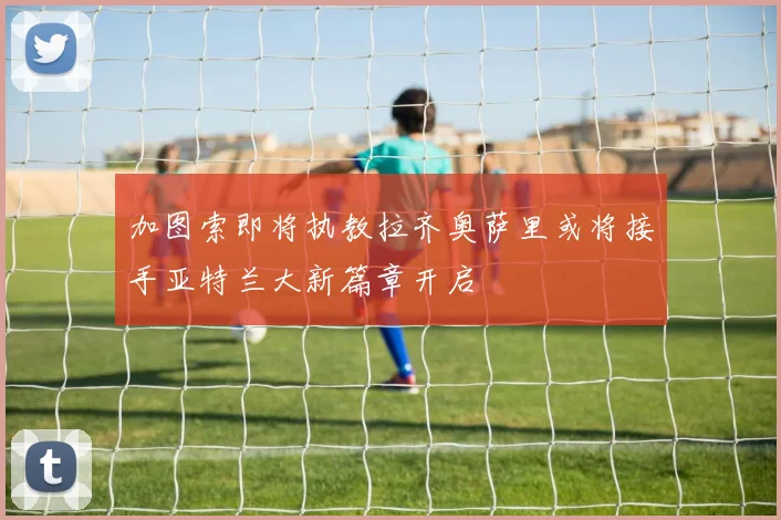 加图索即将执教拉齐奥萨里或将接手亚特兰大新篇章开启