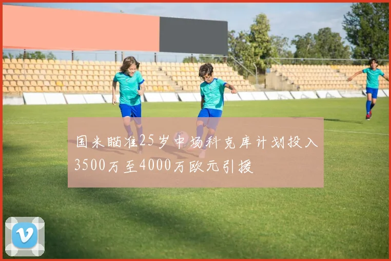 国米瞄准25岁中场科克库计划投入3500万至4000万欧元引援