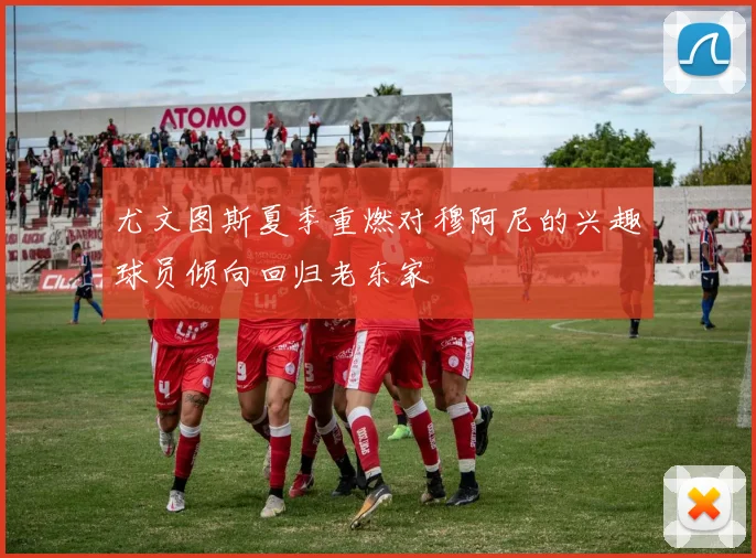 尤文图斯夏季重燃对穆阿尼的兴趣球员倾向回归老东家