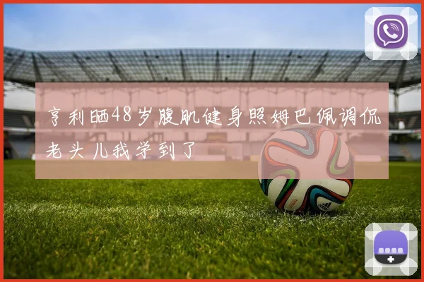 亨利晒48岁腹肌健身照姆巴佩调侃老头儿我学到了