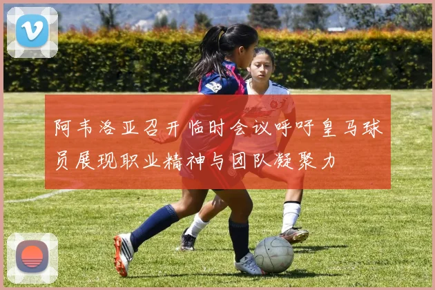 阿韦洛亚召开临时会议呼吁皇马球员展现职业精神与团队凝聚力