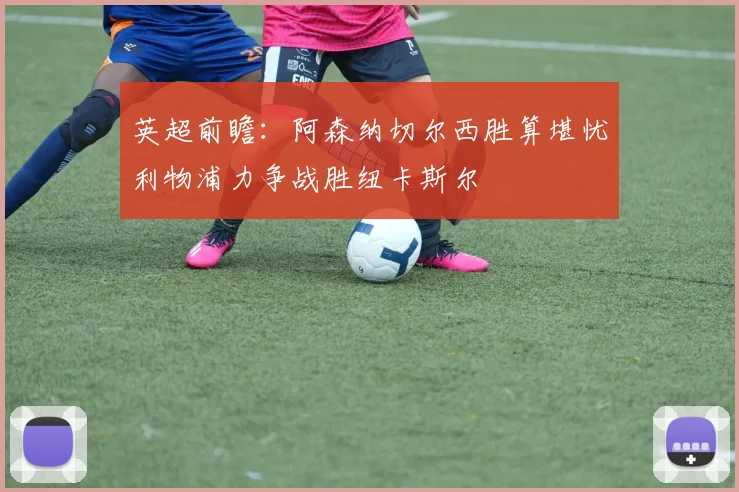 英超前瞻：阿森纳切尔西胜算堪忧利物浦力争战胜纽卡斯尔