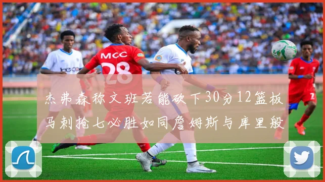 杰弗森称文班若能砍下30分12篮板马刺抢七必胜如同詹姆斯与库里般出色
