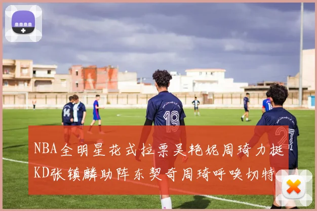 NBA全明星花式拉票吴艳妮周琦力挺KD张镇麟助阵东契奇周琦呼唤切特共襄盛举