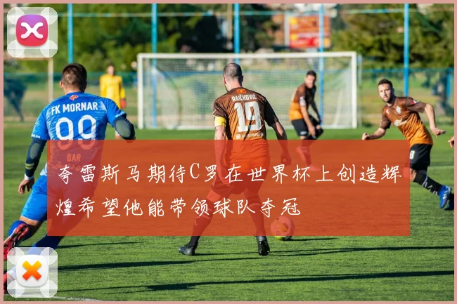 夸雷斯马期待C罗在世界杯上创造辉煌希望他能带领球队夺冠