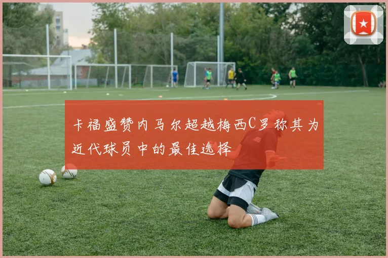 卡福盛赞内马尔超越梅西C罗称其为近代球员中的最佳选择