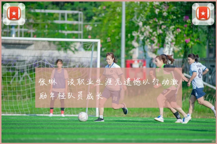 张琳芃谈职业生涯无遗憾以行动激励年轻队员成长