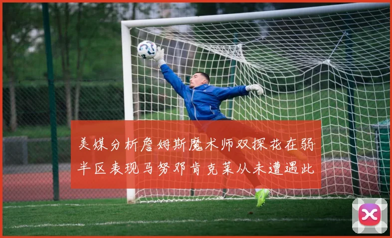 美媒分析詹姆斯魔术师双探花在弱半区表现马努邓肯克莱从未遭遇此情况