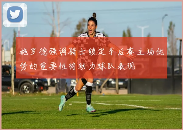 施罗德强调骑士锁定季后赛主场优势的重要性将助力球队表现