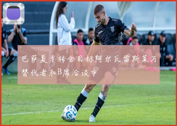 巴萨夏季转会目标阿尔瓦雷斯莱万替代者和B席洽谈中