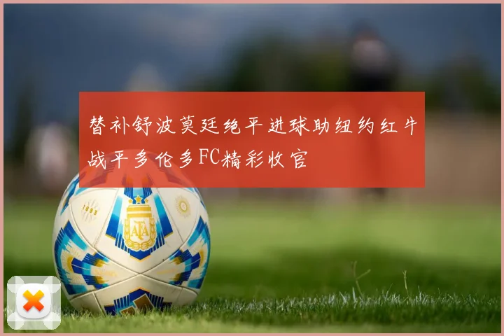替补舒波莫廷绝平进球助纽约红牛战平多伦多FC精彩收官